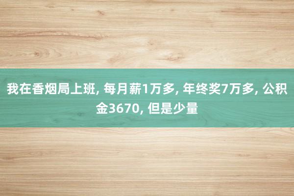 我在香烟局上班, 每月薪1万多, 年终奖7万多, 公积金3670, 但是少量