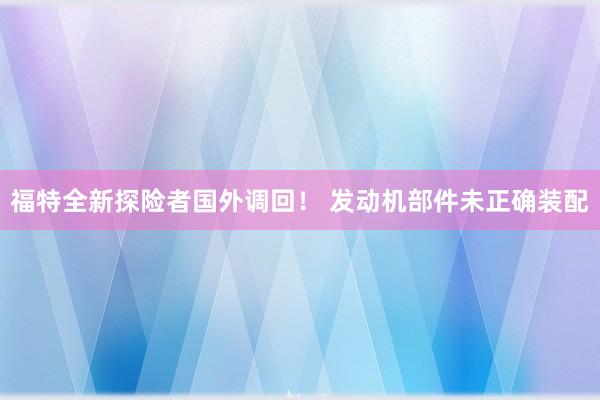 福特全新探险者国外调回！ 发动机部件未正确装配