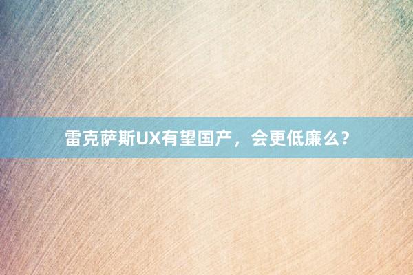 雷克萨斯UX有望国产，会更低廉么？