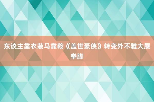 东谈主靠衣装马靠鞍《盖世豪侠》转变外不雅大展拳脚