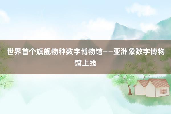 世界首个旗舰物种数字博物馆——亚洲象数字博物馆上线