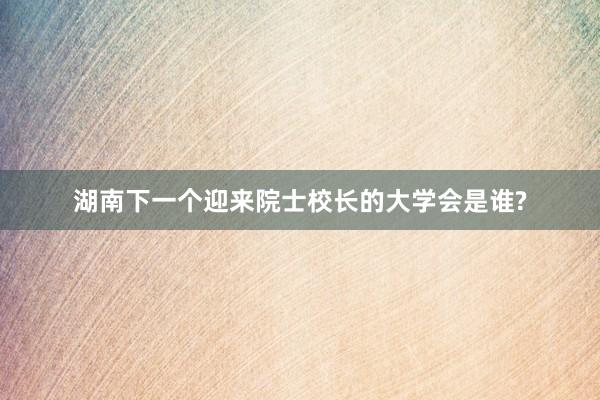 湖南下一个迎来院士校长的大学会是谁?