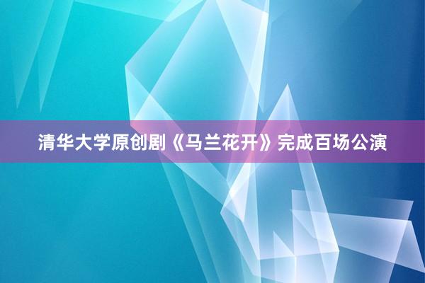 清华大学原创剧《马兰花开》完成百场公演