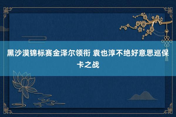 黑沙漠锦标赛金泽尔领衔 袁也淳不绝好意思巡保卡之战