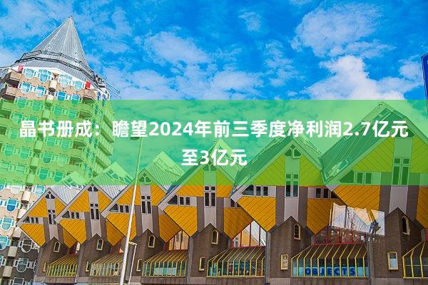 晶书册成：瞻望2024年前三季度净利润2.7亿元至3亿元