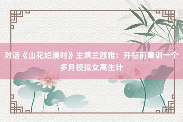 对话《山花烂漫时》主演兰西雅：开拍前集训一个多月模拟女高生计