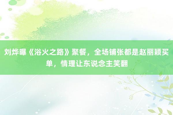 刘烨曝《浴火之路》聚餐，全场铺张都是赵丽颖买单，情理让东说念主笑翻