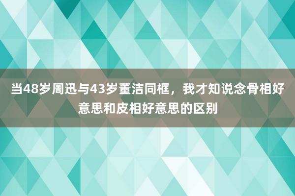 当48岁周迅与43岁董洁同框，我才知说念骨相好意思和皮相好意思的区别