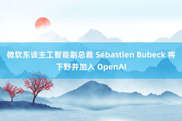 微软东谈主工智能副总裁 Sébastien Bubeck 将下野并加入 OpenAI