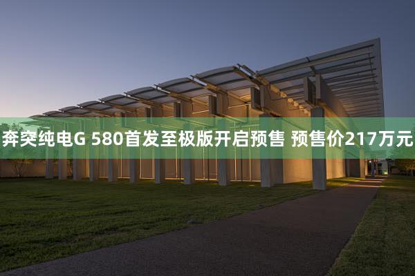 奔突纯电G 580首发至极版开启预售 预售价217万元