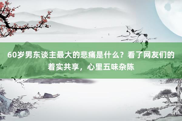 60岁男东谈主最大的悲痛是什么？看了网友们的着实共享，心里五味杂陈