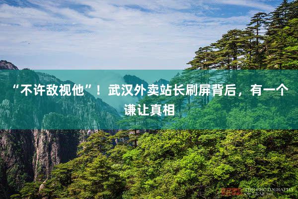 “不许敌视他”！武汉外卖站长刷屏背后，有一个谦让真相