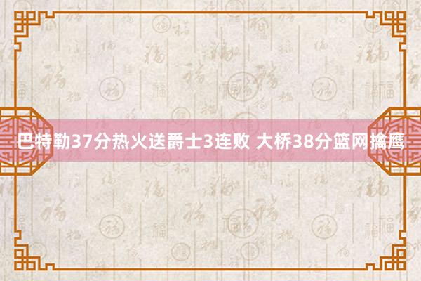 巴特勒37分热火送爵士3连败 大桥38分篮网擒鹰