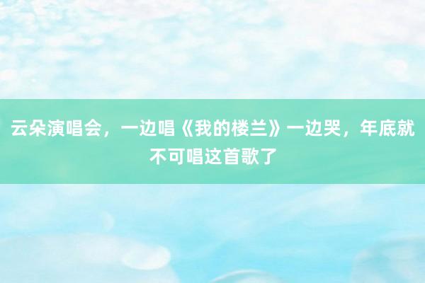 云朵演唱会，一边唱《我的楼兰》一边哭，年底就不可唱这首歌了