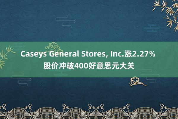 Caseys General Stores, Inc.涨2.27% 股价冲破400好意思元大关