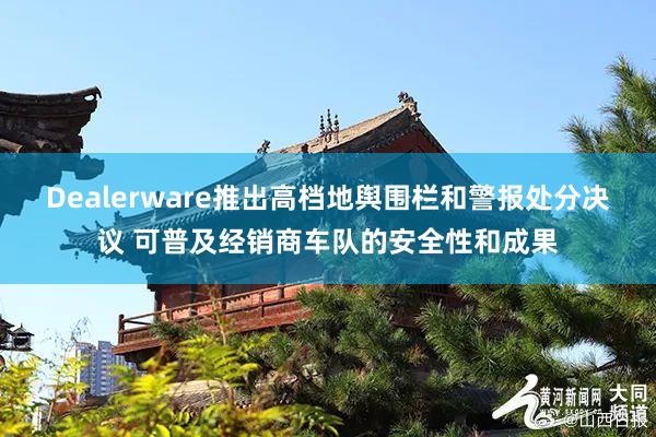 Dealerware推出高档地舆围栏和警报处分决议 可普及经销商车队的安全性和成果