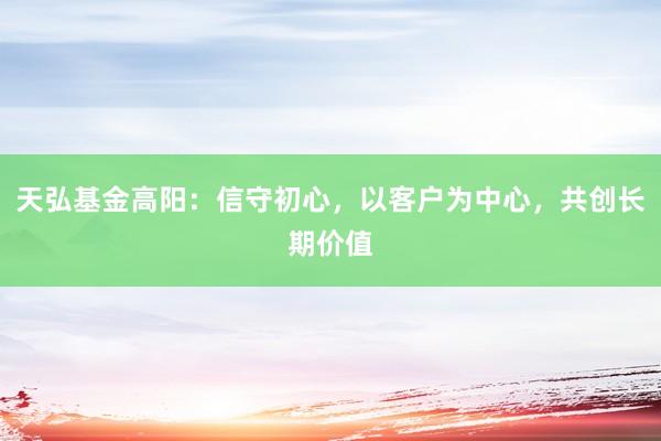 天弘基金高阳：信守初心，以客户为中心，共创长期价值