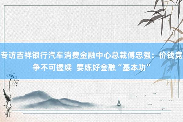 专访吉祥银行汽车消费金融中心总裁傅忠强：价钱竞争不可握续  要练好金融“基本功”