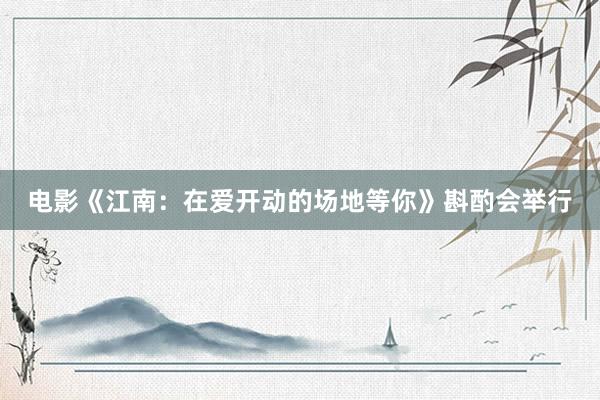 电影《江南：在爱开动的场地等你》斟酌会举行