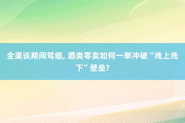 全渠谈期间驾临, 酒类零卖如何一举冲破“线上线下”壁垒?