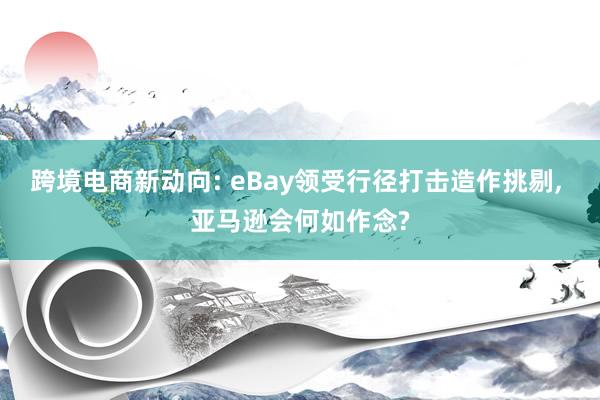 跨境电商新动向: eBay领受行径打击造作挑剔, 亚马逊会何如作念?