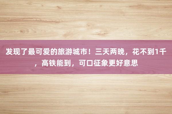 发现了最可爱的旅游城市！三天两晚，花不到1千，高铁能到，可口征象更好意思