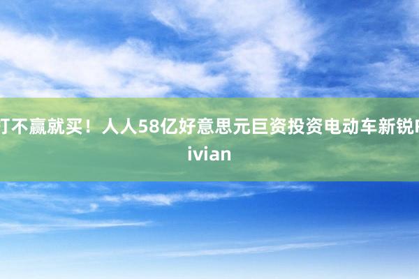 打不赢就买！人人58亿好意思元巨资投资电动车新锐Rivian