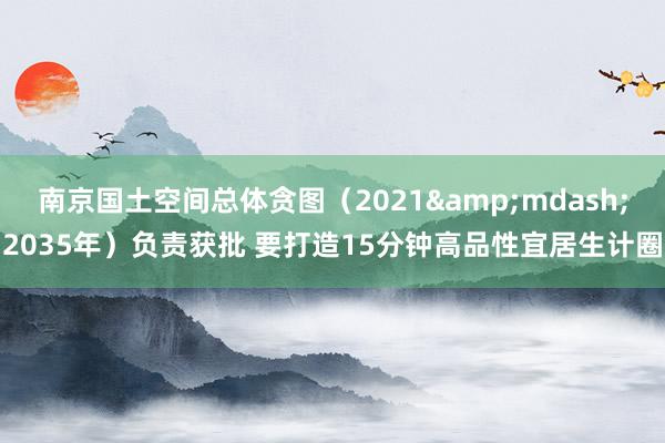 南京国土空间总体贪图（2021&mdash;2035年）负责获批 要打造15分钟高品性宜居生计圈