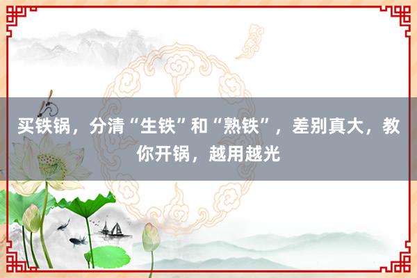 买铁锅，分清“生铁”和“熟铁”，差别真大，教你开锅，越用越光